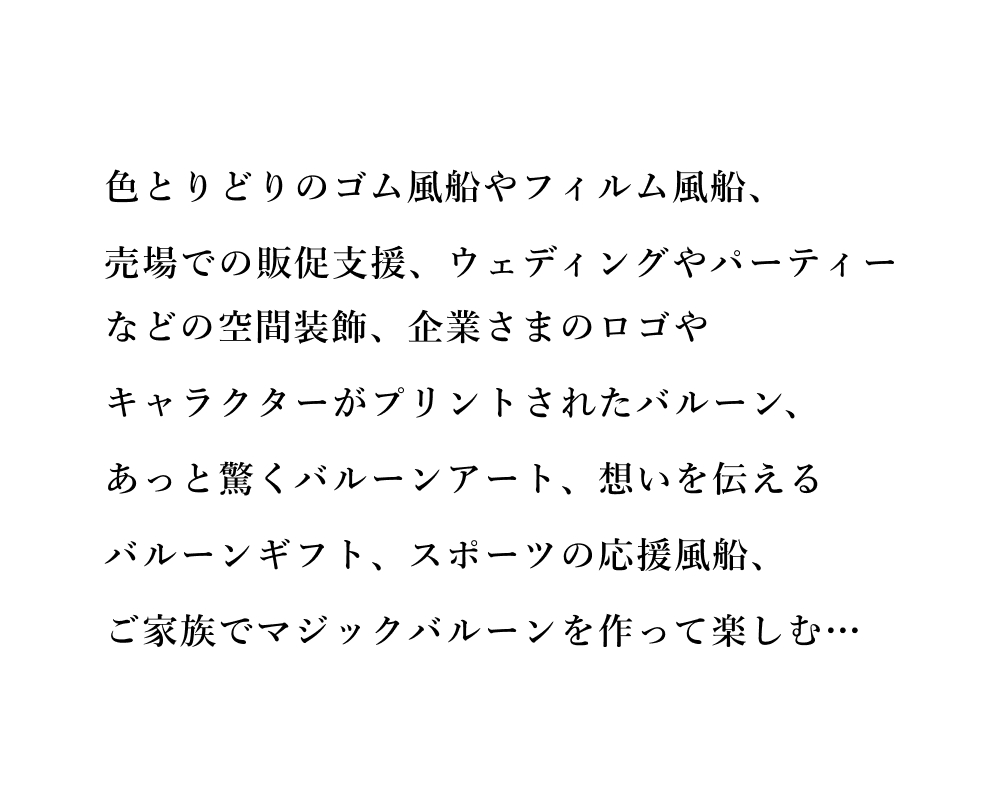 色とりどりのゴム風船やフィルム風船、売場での販促支援、ウェディングやパーティーなどの空間装飾、企業さまのロゴやキャラクターがプリントされたバルーン、あっと驚くバルーンアート、想いを伝えるバルーンギフト、スポーツの応援風船、ご家族でマジックバルーンを作って楽しむ…