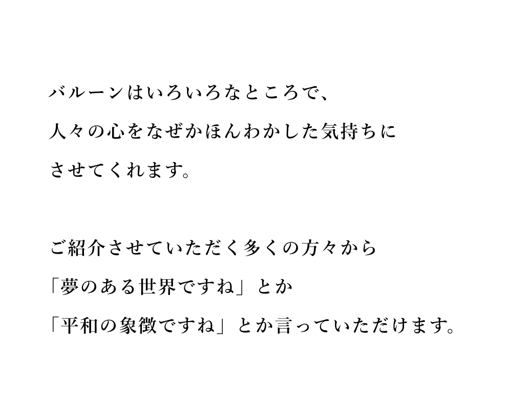 バルーンはいろいろなところで、人々の心をなぜかほんわかした気持ちにさせてくれます。ご紹介させていただく多くの方々から「夢のある世界ですね」とか「平和の象徴ですね」とか言っていただけます。