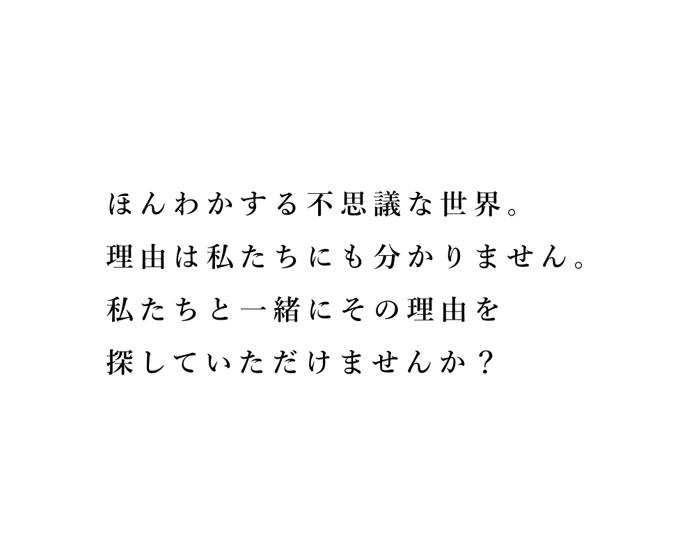 ほんわかする不思議な世界。理由は私たちにも分かりません。私たちと一緒にその理由を探していただけませんか？